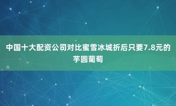 中国十大配资公司对比蜜雪冰城折后只要7.8元的芋圆葡萄