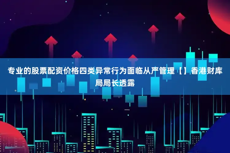 专业的股票配资价格四类异常行为面临从严管理【】香港财库局局长透露