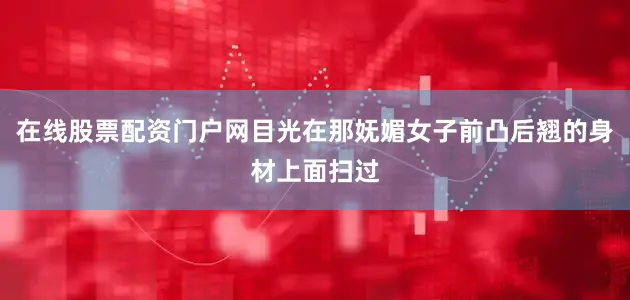 在线股票配资门户网目光在那妩媚女子前凸后翘的身材上面扫过