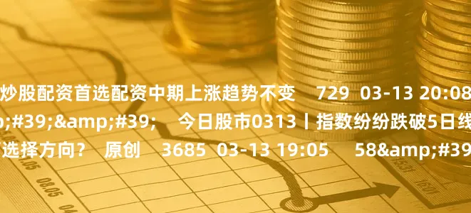 炒股配资首选配资中期上涨趋势不变    729  03-13 20:08     57&#39;57&#39;&#39;    今日股市0313丨指数纷纷跌破5日线 短期将如何选择方向？  原创    3685  03-13 19:05     58&#39;00&#39;&#39;    今日股市0312丨三大指数窄幅震荡收跌 结构性行情下是否有操作性？    5 3545  03-12 19: