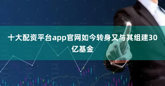 十大配资平台app官网如今转身又与其组建30亿基金