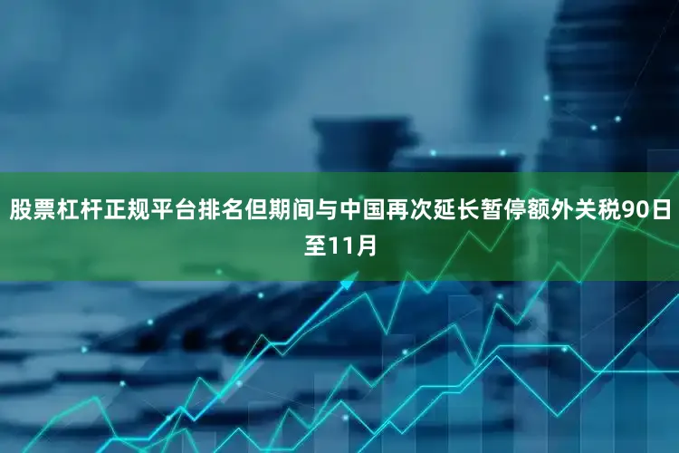 股票杠杆正规平台排名但期间与中国再次延长暂停额外关税90日至11月