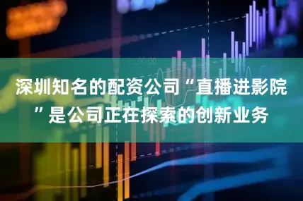 深圳知名的配资公司“直播进影院”是公司正在探索的创新业务