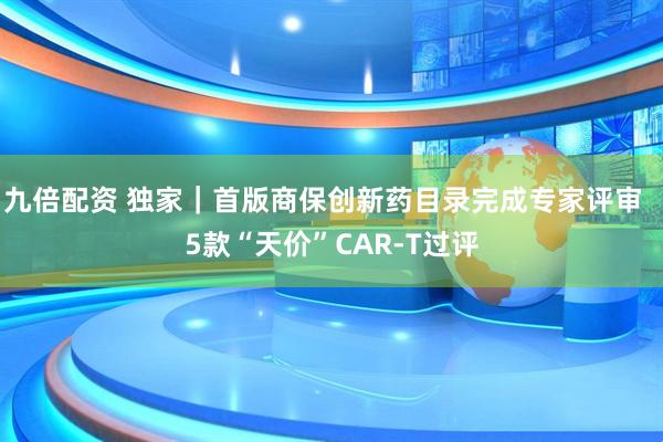 九倍配资 独家｜首版商保创新药目录完成专家评审  5款“天价”CAR-T过评