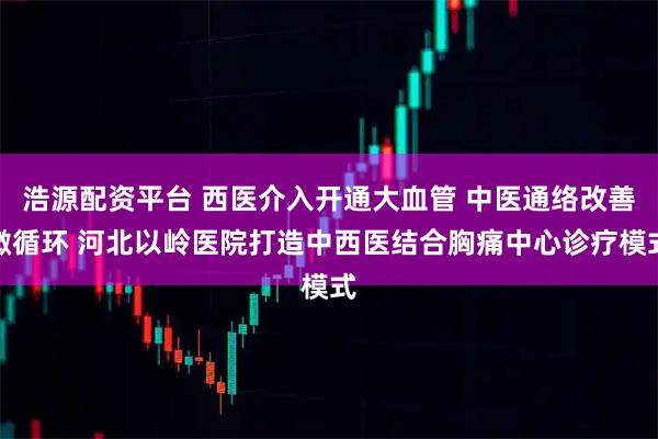 浩源配资平台 西医介入开通大血管 中医通络改善微循环 河北以岭医院打造中西医结合胸痛中心诊疗模式