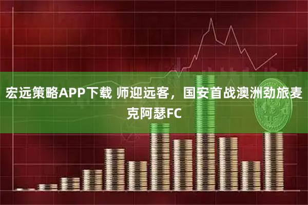 宏远策略APP下载 师迎远客，国安首战澳洲劲旅麦克阿瑟FC
