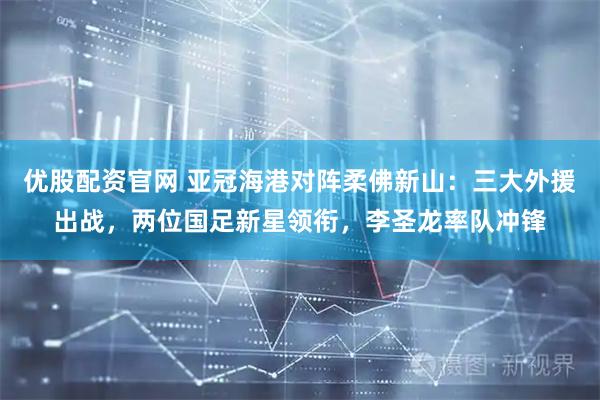 优股配资官网 亚冠海港对阵柔佛新山：三大外援出战，两位国足新星领衔，李圣龙率队冲锋