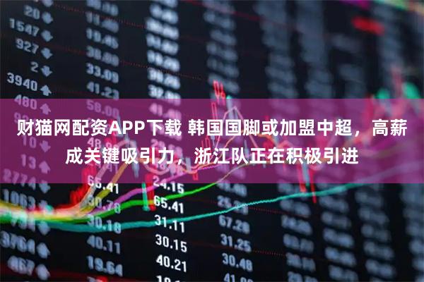 财猫网配资APP下载 韩国国脚或加盟中超，高薪成关键吸引力，浙江队正在积极引进