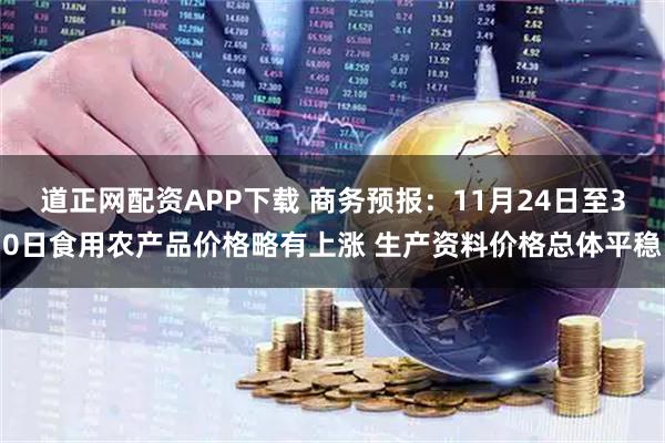 道正网配资APP下载 商务预报：11月24日至30日食用农产品价格略有上涨 生产资料价格总体平稳