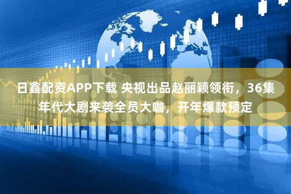 日鑫配资APP下载 央视出品赵丽颖领衔，36集年代大剧来袭全员大咖，开年爆款预定