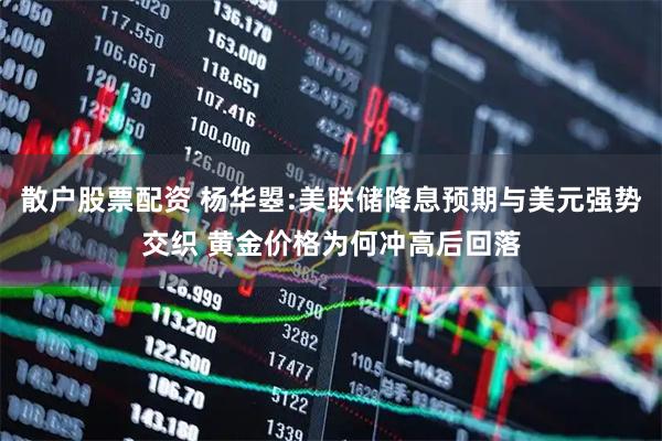 散户股票配资 杨华曌:美联储降息预期与美元强势交织 黄金价格为何冲高后回落