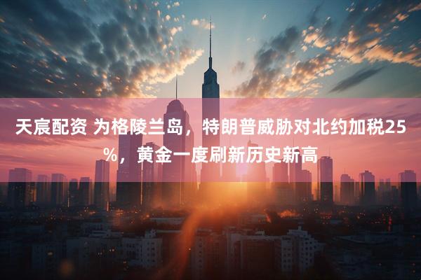 天宸配资 为格陵兰岛，特朗普威胁对北约加税25%，黄金一度刷新历史新高