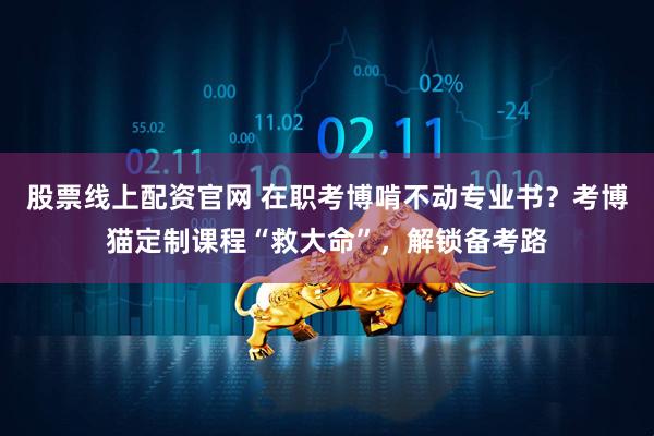 股票线上配资官网 在职考博啃不动专业书？考博猫定制课程“救大命”，解锁备考路