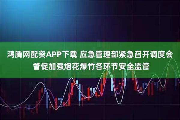 鸿腾网配资APP下载 应急管理部紧急召开调度会 督促加强烟花爆竹各环节安全监管