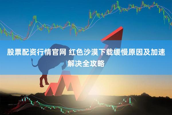 股票配资行情官网 红色沙漠下载缓慢原因及加速解决全攻略