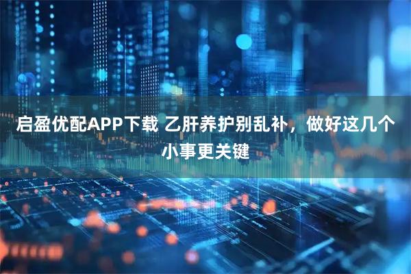 启盈优配APP下载 乙肝养护别乱补，做好这几个小事更关键