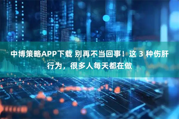 中博策略APP下载 别再不当回事！这 3 种伤肝行为，很多人每天都在做