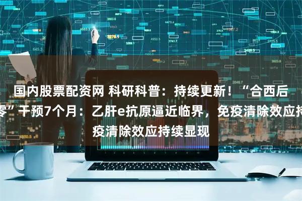 国内股票配资网 科研科普：持续更新！“合西后生元乙零”干预7个月：乙肝e抗原逼近临界，免疫清除效应持续显现