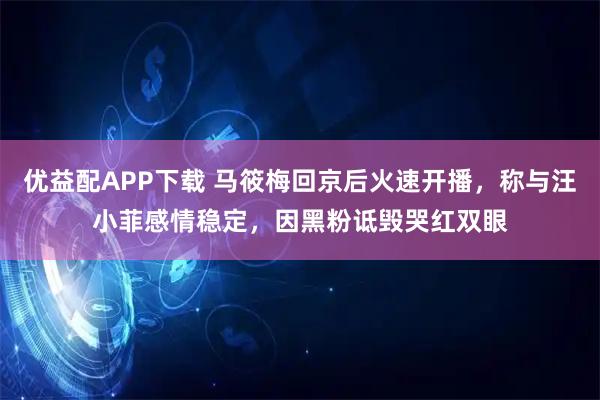 优益配APP下载 马筱梅回京后火速开播，称与汪小菲感情稳定，因黑粉诋毁哭红双眼