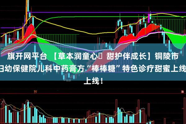 旗开网平台 【草本润童心・甜护伴成长】铜陵市妇幼保健院儿科中药膏方“棒棒糖”特色诊疗甜蜜上线！