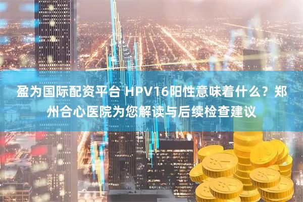 盈为国际配资平台 HPV16阳性意味着什么？郑州合心医院为您解读与后续检查建议