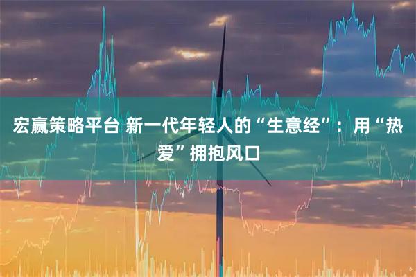 宏赢策略平台 新一代年轻人的“生意经”：用“热爱”拥抱风口