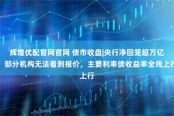 辉煌优配官网官网 债市收盘|央行净回笼超万亿，部分机构无法看到报价，主要利率债收益率全线上行